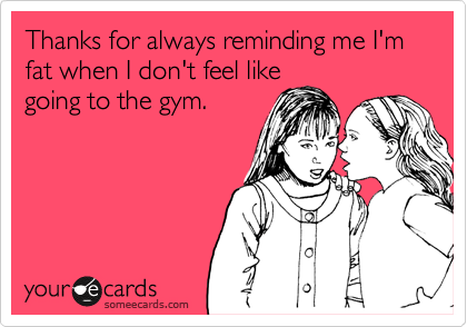 Thanks for always reminding me I'm fat when I don't feel like
going to the gym.