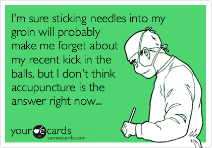I'm sure sticking needles into my groin will probably
make me forget about
my recent kick in the
balls, but I don't think
accupuncture is the
answer right now... 