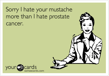 Sorry I hate your mustache
more than I hate prostate
cancer.