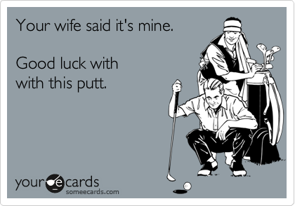 Your wife said it's mine. 

Good luck with 
with this putt.