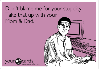 Don't blame me for your stupidity. Take that up with your
Mom & Dad.