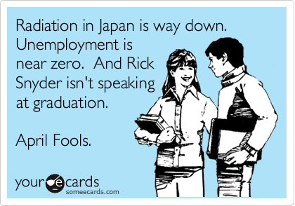 Radiation in Japan is way down.  Unemployment is
near zero.  And Rick
Snyder isn't speaking
at graduation. 

April Fools.
