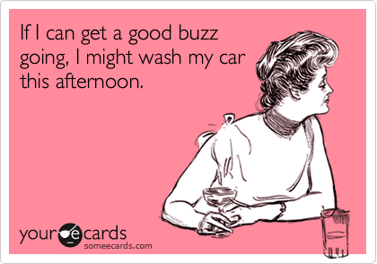 If I can get a good buzz
going, I might wash my car
this afternoon.