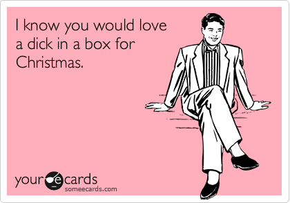 I know you would love 
a dick in a box for
Christmas.