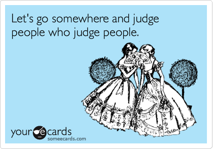 Let's go somewhere and judge people who judge people.