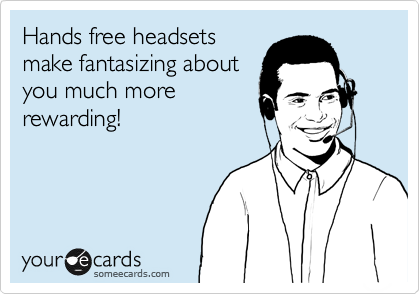 Hands free headsets
make fantasizing about
you much more
rewarding!