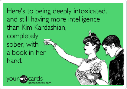 Here's to being deeply intoxicated, and still having more intelligence than Kim Kardashian,
completely
sober, with
a book in her
hand.