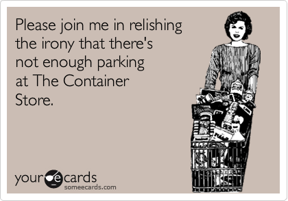 Please join me in relishing 
the irony that there's 
not enough parking 
at The Container 
Store.
