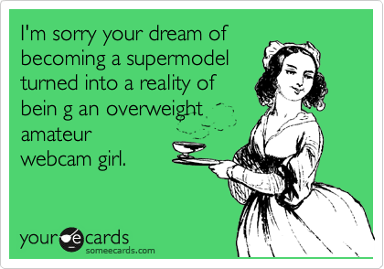 I'm sorry your dream of
becoming a supermodel
turned into a reality of
bein g an overweight
amateur
webcam girl.