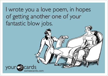 I wrote you a love poem, in hopes of getting another one of your fantastic blow jobs.