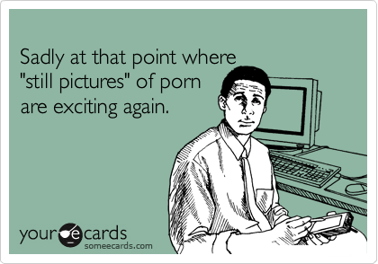 
Sadly at that point where 
"still pictures" of porn 
are exciting again.