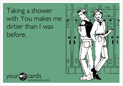 Taking a shower
with You makes me
dirtier than I was
before.