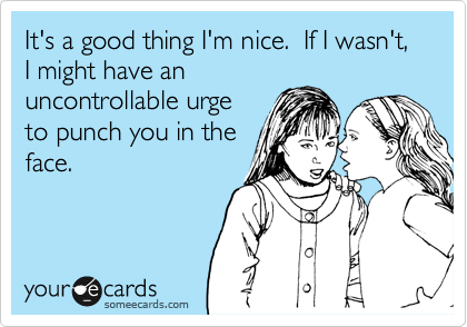 It's a good thing I'm nice.  If I wasn't, I might have an
uncontrollable urge
to punch you in the
face.
