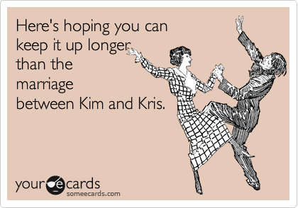 Here's hoping you can
keep it up longer
than the
marriage
between Kim and Kris.