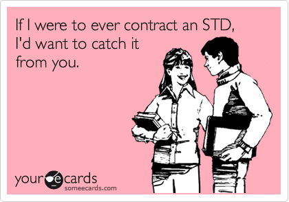 If I were to ever contract an STD, I'd want to catch it
from you.