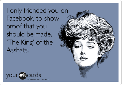 I only friended you on
Facebook, to show
proof that you
should be made,
'The King' of the
Asshats.