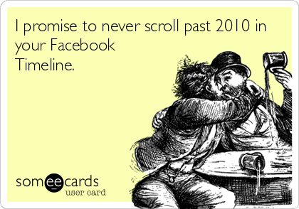 I promise to never scroll past 2010 in
your Facebook
Timeline.