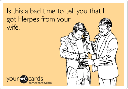 Is this a bad time to tell you that I got Herpes from your
wife.