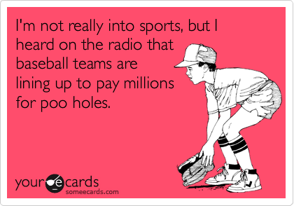 I'm not really into sports, but I heard on the radio that 
baseball teams are 
lining up to pay millions
for poo holes.