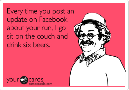 Every time you post an
update on Facebook
about your run, I go
sit on the couch and
drink six beers.