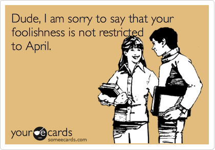 Dude, I am sorry to say that your foolishness is not restricted
to April. 