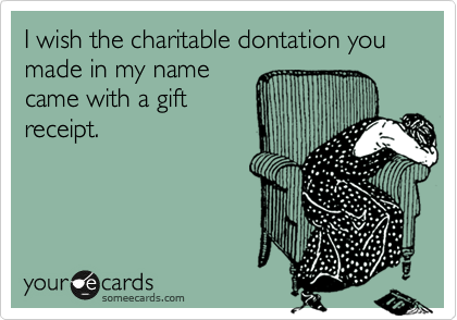 I wish the charitable dontation you made in my name
came with a gift
receipt.