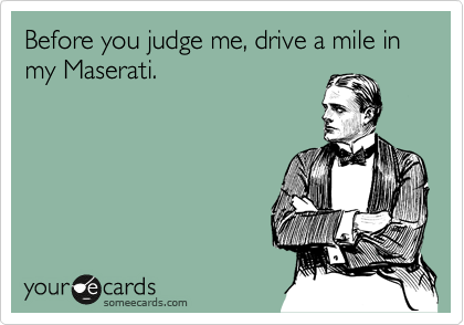 Before you judge me, drive a mile in my Maserati.