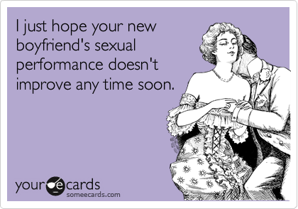 I just hope your new
boyfriend's sexual
performance doesn't
improve any time soon.