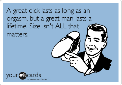 A great dick lasts as long as an  orgasm, but a great man lasts a lifetime! Size isn't ALL that
matters. 