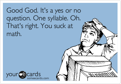 Good God. It's a yes or no question. One syllable. Oh. That's right ...