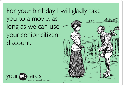 For your birthday I will gladly take you to a movie, as
long as we can use
your senior citizen
discount.