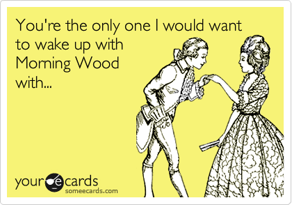 You're the only one I would want
to wake up with
Morning Wood
with...