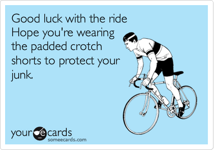 Good luck with the ride
Hope you're wearing
the padded crotch
shorts to protect your
junk.

