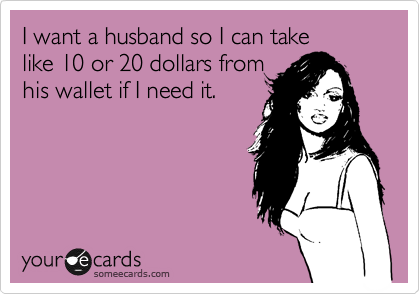 I want a husband so I can take 
like 10 or 20 dollars from 
his wallet if I need it.