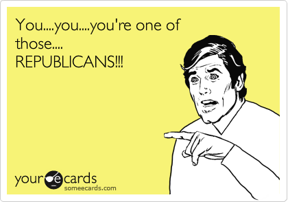 You....you....you're one of
those....
REPUBLICANS!!!


