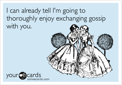 I can already tell I'm going to thoroughly enjoy exchanging gossip with you.