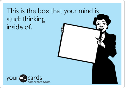 This is the box that your mind is
stuck thinking
inside of.