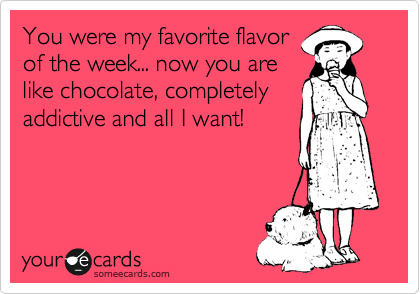 You were my favorite flavor
of the week... now you are
like chocolate, completely
addictive and all I want!