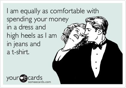 I am equally as comfortable with spending your money
in a dress and
high heels as I am
in jeans and
a t-shirt.