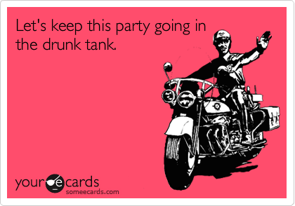 Let's keep partying in the
drunk tank.