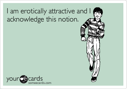 I am erotically attractive and I
acknowledge this notion.