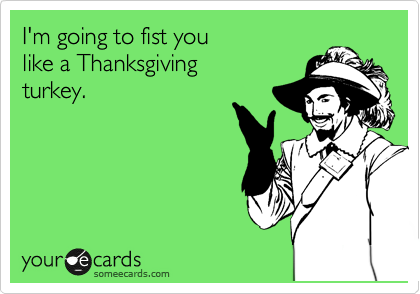 I'm going to fist you
like a Thanksgiving
turkey.