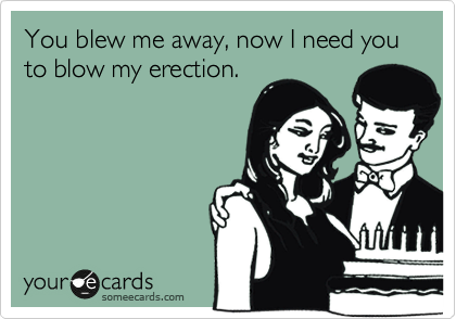 You blew me away, now I need you to blow my erection.