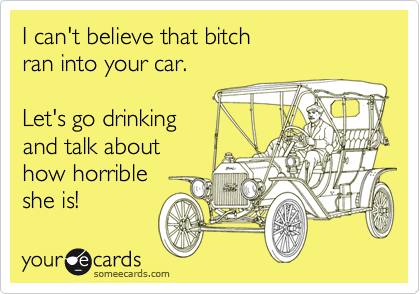 I can't believe that bitch
ran into your car.

Let's go drinking
and talk about
how horrible
she is!