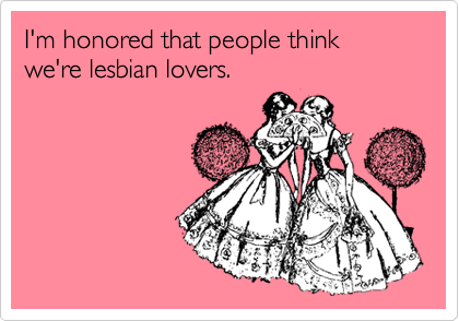 I'm honored that people think we're lesbian lovers. 