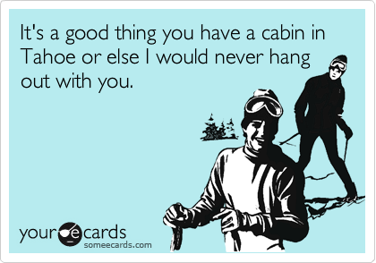 It's a good thing you have a cabin in Tahoe or else I would never hang
out with you.