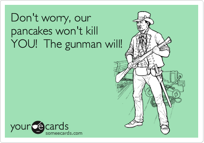 Don't worry, our
pancakes won't kill
YOU!  The gunman will!