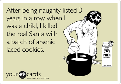 After being naughty listed 3 
years in a row when I
was a child, I killed
the real Santa with
a batch of arsenic
laced cookies.