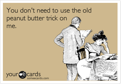 You don't need to use the old peanut butter trick on
me.