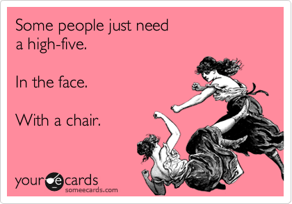 Some people just need
a high-five.

In the face.

With a chair.